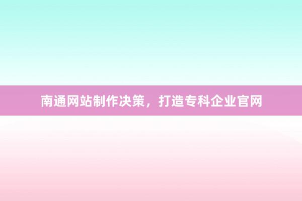 南通网站制作决策，打造专科企业官网