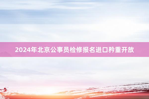 2024年北京公事员检修报名进口矜重开放