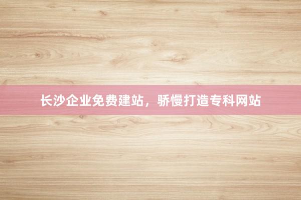 长沙企业免费建站，骄慢打造专科网站