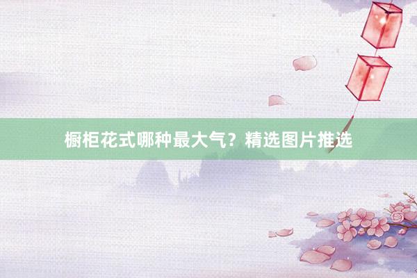 橱柜花式哪种最大气？精选图片推选