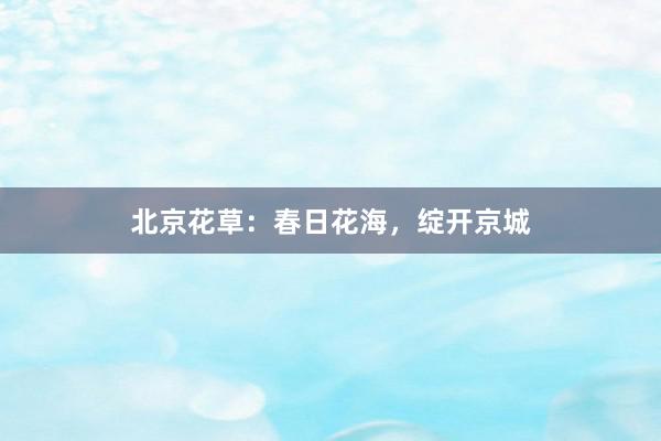 北京花草：春日花海，绽开京城
