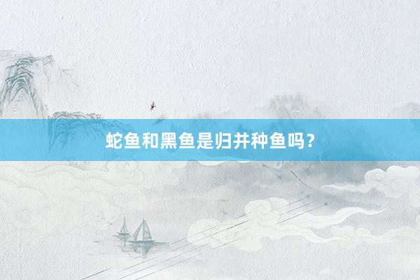 蛇鱼和黑鱼是归并种鱼吗？
